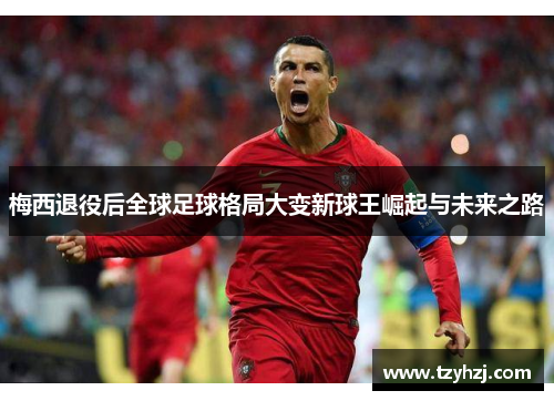 梅西退役后全球足球格局大变新球王崛起与未来之路