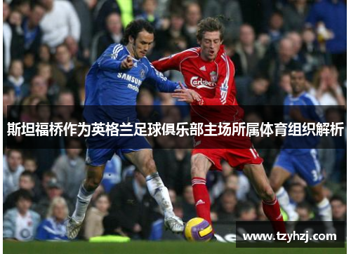 斯坦福桥作为英格兰足球俱乐部主场所属体育组织解析 斯坦福桥作为英格兰足球俱乐部主场所属体育组织解析