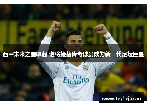 西甲未来之星崛起 谁将接替传奇球员成为新一代足坛巨星 西甲未来之星崛起 谁将接替传奇球员成为新一代足坛巨星