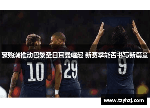 豪购潮推动巴黎圣日耳曼崛起 新赛季能否书写新篇章