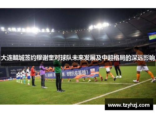 大连鲲城签约穆谢奎对球队未来发展及中超格局的深远影响