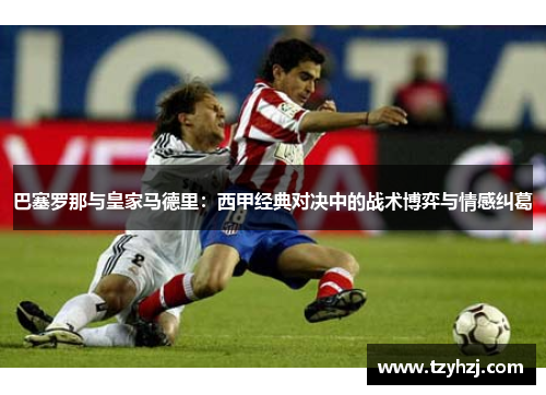 巴塞罗那与皇家马德里：西甲经典对决中的战术博弈与情感纠葛