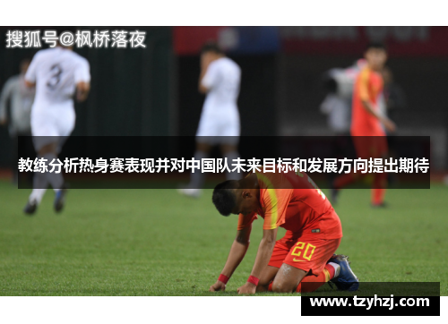 教练分析热身赛表现并对中国队未来目标和发展方向提出期待 教练分析热身赛表现并对中国队未来目标和发展方向提出期待